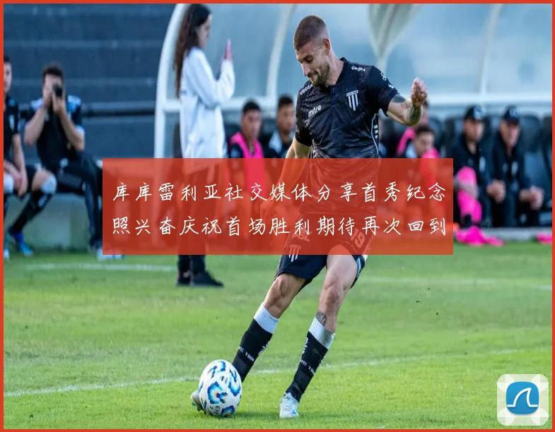 库库雷利亚社交媒体分享首秀纪念照兴奋庆祝首场胜利期待再次回到伯纳乌