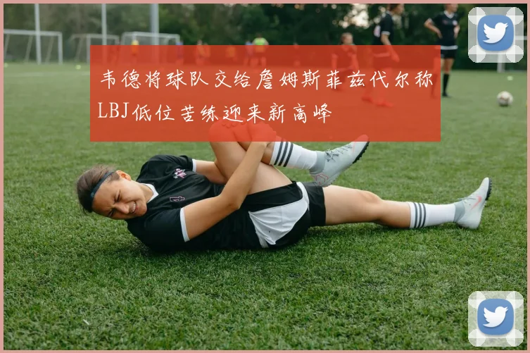 韦德将球队交给詹姆斯菲兹代尔称LBJ低位苦练迎来新高峰