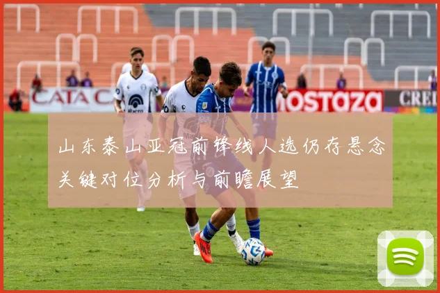 山东泰山亚冠前锋线人选仍存悬念关键对位分析与前瞻展望