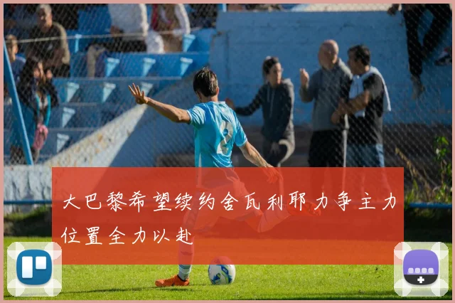 大巴黎希望续约舍瓦利耶力争主力位置全力以赴