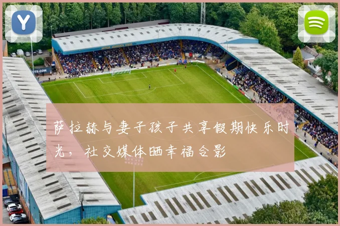 萨拉赫与妻子孩子共享假期快乐时光，社交媒体晒幸福合影