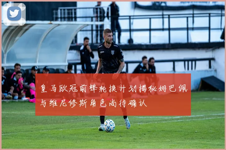 皇马欧冠前锋轮换计划揭秘姆巴佩与维尼修斯角色尚待确认