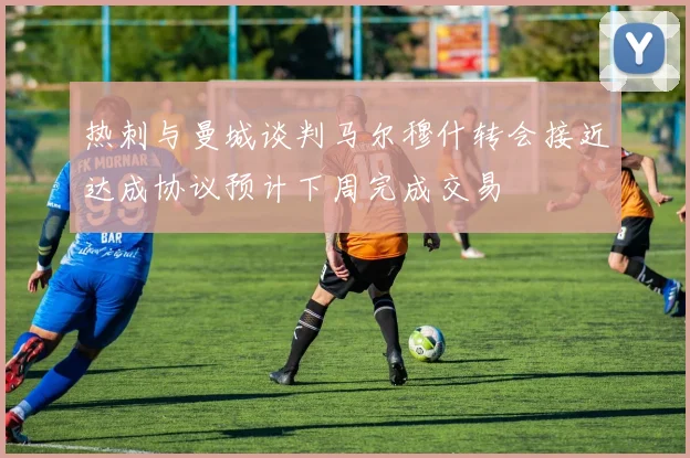 热刺与曼城谈判马尔穆什转会接近达成协议预计下周完成交易