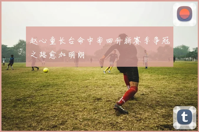 赵心童长台命中率回升新赛季争冠之路愈加明朗