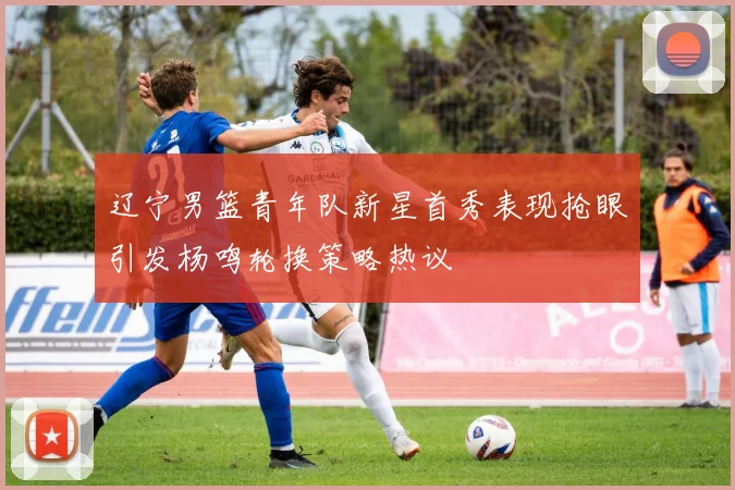 辽宁男篮青年队新星首秀表现抢眼引发杨鸣轮换策略热议